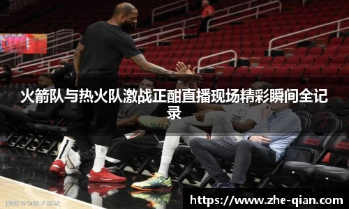 火箭队与热火队激战正酣直播现场精彩瞬间全记录